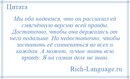 
    Мы оба надеемся, что он рассказал ей смягчённую версию всей правды. Достаточно, чтобы она держалась от него подальше. Но недостаточно, чтобы заставить её сомневаться во всех и каждом. А может, лучше знать всю правду. Я на самом деле не знаю.