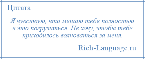 
    Я чувствую, что мешаю тебе полностью в это погрузиться. Не хочу, чтобы тебе приходилось волноваться за меня.