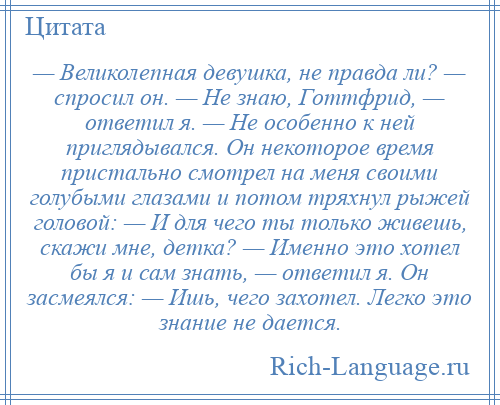 
    — Великолепная девушка, не правда ли? — спросил он. — Не знаю, Готтфрид, — ответил я. — Не особенно к ней приглядывался. Он некоторое время пристально смотрел на меня своими голубыми глазами и потом тряхнул рыжей головой: — И для чего ты только живешь, скажи мне, детка? — Именно это хотел бы я и сам знать, — ответил я. Он засмеялся: — Ишь, чего захотел. Легко это знание не дается.