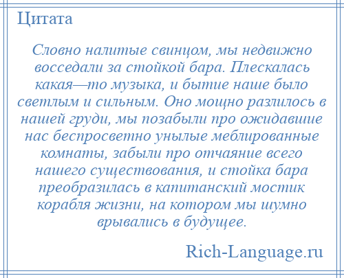 
    Словно налитые свинцом, мы недвижно восседали за стойкой бара. Плескалась какая—то музыка, и бытие наше было светлым и сильным. Оно мощно разлилось в нашей груди, мы позабыли про ожидавшие нас беспросветно унылые меблированные комнаты, забыли про отчаяние всего нашего существования, и стойка бара преобразилась в капитанский мостик корабля жизни, на котором мы шумно врывались в будущее.