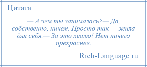 
    — А чем ты занималась?— Да, собственно, ничем. Просто так — жила для себя.— За это хвалю! Нет ничего прекраснее.