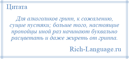 
    Для алкоголиков грипп, к сожалению, сущие пустяки; больше того, настоящие пропойцы иной раз начинают буквально расцветать и даже жиреть от гриппа.