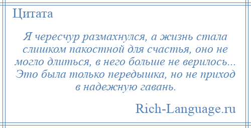 
    Я чересчур размахнулся, а жизнь стала слишком пакостной для счастья, оно не могло длиться, в него больше не верилось... Это была только передышка, но не приход в надежную гавань.