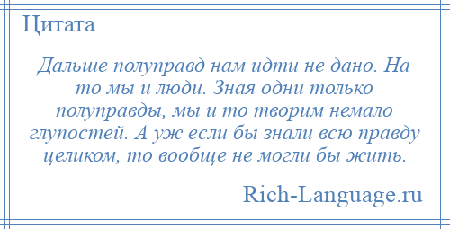 
    Дальше полуправд нам идти не дано. На то мы и люди. Зная одни только полуправды, мы и то творим немало глупостей. А уж если бы знали всю правду целиком, то вообще не могли бы жить.