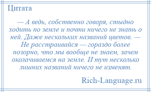 
    — А ведь, собственно говоря, стыдно ходить по земле и почти ничего не знать о ней. Даже нескольких названий цветов. — Не расстраивайся — гораздо более позорно, что мы вообще не знаем, зачем околачиваемся на земле. И тут несколько лишних названий ничего не изменят.