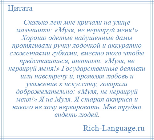 
    Сколько лет мне кричали на улице мальчишки: «Муля, не нервируй меня!» Хорошо одетые надушенные дамы протягивали ручку лодочкой и аккуратно сложенными губками, вместо того чтобы представиться, шептали: «Муля, не нервируй меня!» Государственные деятели шли навстречу и, проявляя любовь и уважение к искусству, говорили доброжелательно: «Муля, не нервируй меня!» Я не Муля. Я старая актриса и никого не хочу нервировать. Мне трудно видеть людей.