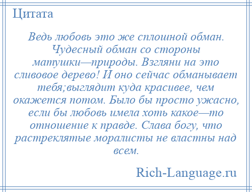 
    Ведь любовь это же сплошной обман. Чудесный обман со стороны матушки—природы. Взгляни на это сливовое дерево! И оно сейчас обманывает тебя;выглядит куда красивее, чем окажется потом. Было бы просто ужасно, если бы любовь имела хоть какое—то отношение к правде. Слава богу, что растреклятые моралисты не властны над всем.