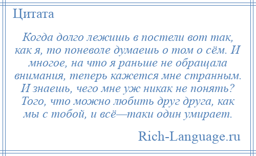 
    Когда долго лежишь в постели вот так, как я, то поневоле думаешь о том о сём. И многое, на что я раньше не обращала внимания, теперь кажется мне странным. И знаешь, чего мне уж никак не понять? Того, что можно любить друг друга, как мы с тобой, и всё—таки один умирает.