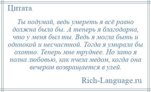 
    Ты подумай, ведь умереть я всё равно должна была бы. А теперь я благодарна, что у меня был ты. Ведь я могла быть и одинокой и несчастной. Тогда я умирала бы охотно. Теперь мне труднее. Но зато я полна любовью, как пчела медом, когда она вечером возвращается в улей.