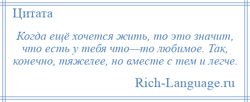 
    Когда ещё хочется жить, то это значит, что есть у тебя что—то любимое. Так, конечно, тяжелее, но вместе с тем и легче.