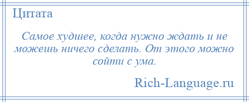 
    Самое худшее, когда нужно ждать и не можешь ничего сделать. От этого можно сойти с ума.