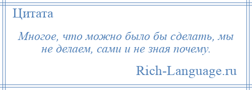 
    Многое, что можно было бы сделать, мы не делаем, сами и не зная почему.