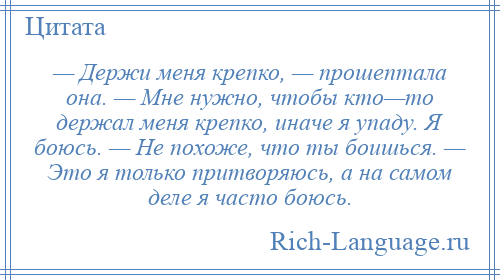 
    — Держи меня крепко, — прошептала она. — Мне нужно, чтобы кто—то держал меня крепко, иначе я упаду. Я боюсь. — Не похоже, что ты боишься. — Это я только притворяюсь, а на самом деле я часто боюсь.