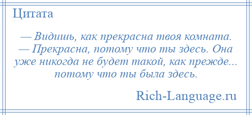 
    — Видишь, как прекрасна твоя комната. — Прекрасна, потому что ты здесь. Она уже никогда не будет такой, как прежде... потому что ты была здесь.