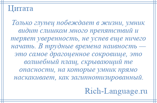 
    Только глупец побеждает в жизни, умник видит слишком много препятствий и теряет уверенность, не успев еще ничего начать. В трудные времена наивность — это самое драгоценное сокровище, это волшебный плащ, скрывающий те опасности, на которые умник прямо наскакивает, как загипнотизированный.