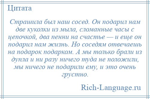 
    Страшила был наш сосед. Он подарил нам две куколки из мыла, сломанные часы с цепочкой, два пенни на счастье — и еще он подарил нам жизнь. Но соседям отвечаешь на подарок подарком. А мы только брали из дупла и ни разу ничего туда не положили, мы ничего не подарили ему, и это очень грустно.