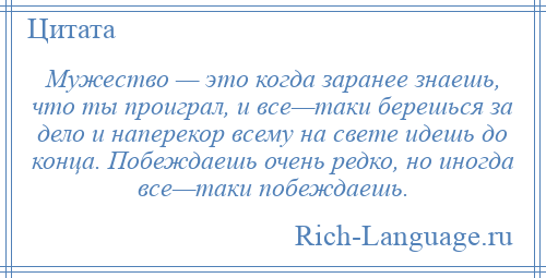 
    Мужество — это когда заранее знаешь, что ты проиграл, и все—таки берешься за дело и наперекор всему на свете идешь до конца. Побеждаешь очень редко, но иногда все—таки побеждаешь.