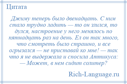 
    Джиму теперь было двенадцать. С ним стало трудно ладить — то он злился, то дулся, настроение у него менялось по пятнадцать раз на день. Ел он так много, что смотреть было страшно, и все огрызался — не приставай ко мне! — так что я не выдержала и спосила Аттикуса: — Может, в нем сидит солитер?