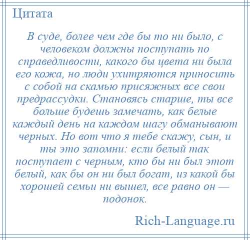 
    В суде, более чем где бы то ни было, с человеком должны поступать по справедливости, какого бы цвета ни была его кожа, но люди ухитряются приносить с собой на скамью присяжных все свои предрассудки. Становясь старше, ты все больше будешь замечать, как белые каждый день на каждом шагу обманывают черных. Но вот что я тебе скажу, сын, и ты это запомни: если белый так поступает с черным, кто бы ни был этот белый, как бы он ни был богат, из какой бы хорошей семьи ни вышел, все равно он — подонок.