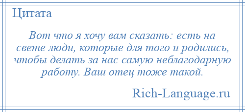 
    Вот что я хочу вам сказать: есть на свете люди, которые для того и родились, чтобы делать за нас самую неблагодарную работу. Ваш отец тоже такой.