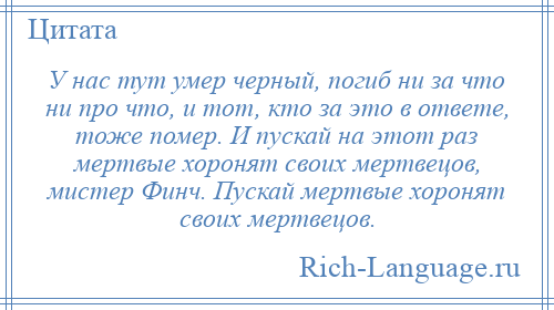 
    У нас тут умер черный, погиб ни за что ни про что, и тот, кто за это в ответе, тоже помер. И пускай на этот раз мертвые хоронят своих мертвецов, мистер Финч. Пускай мертвые хоронят своих мертвецов.