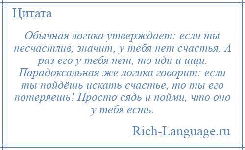 
    Обычная логика утверждает: если ты несчастлив, значит, у тебя нет счастья. А раз его у тебя нет, то иди и ищи. Парадоксальная же логика говорит: если ты пойдёшь искать счастье, то ты его потеряешь! Просто сядь и пойми, что оно у тебя есть.
