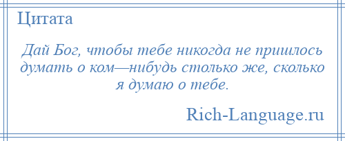 
    Дай Бог, чтобы тебе никогда не пришлось думать о ком—нибудь столько же, сколько я думаю о тебе.