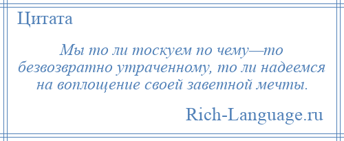 
    Мы то ли тоскуем по чему—то безвозвратно утраченному, то ли надеемся на воплощение своей заветной мечты.