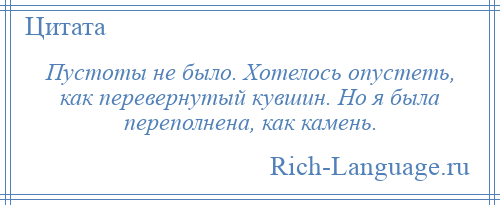 
    Пустоты не было. Хотелось опустеть, как перевернутый кувшин. Но я была переполнена, как камень.