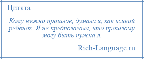 
    Кому нужно прошлое, думала я, как всякий ребенок. Я не предполагала, что прошлому могу быть нужна я.