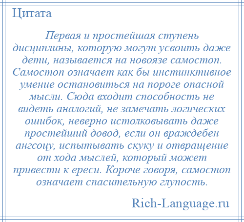 
    Первая и простейшая ступень дисциплины, которую могут усвоить даже дети, называется на новоязе самостоп. Самостоп означает как бы инстинктивное умение остановиться на пороге опасной мысли. Сюда входит способность не видеть аналогий, не замечать логических ошибок, неверно истолковывать даже простейший довод, если он враждебен ангсоцу, испытывать скуку и отвращение от хода мыслей, который может привести к ереси. Короче говоря, самостоп означает спасительную глупость.