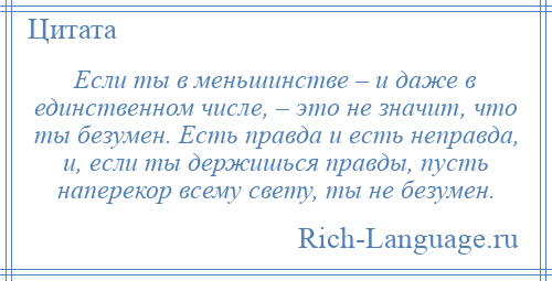 
    Если ты в меньшинстве – и даже в единственном числе, – это не значит, что ты безумен. Есть правда и есть неправда, и, если ты держишься правды, пусть наперекор всему свету, ты не безумен.