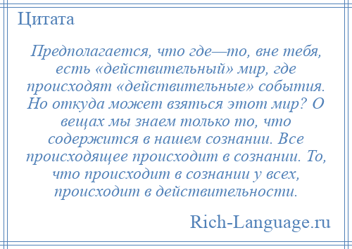 
    Предполагается, что где—то, вне тебя, есть «действительный» мир, где происходят «действительные» события. Но откуда может взяться этот мир? О вещах мы знаем только то, что содержится в нашем сознании. Все происходящее происходит в сознании. То, что происходит в сознании у всех, происходит в действительности.