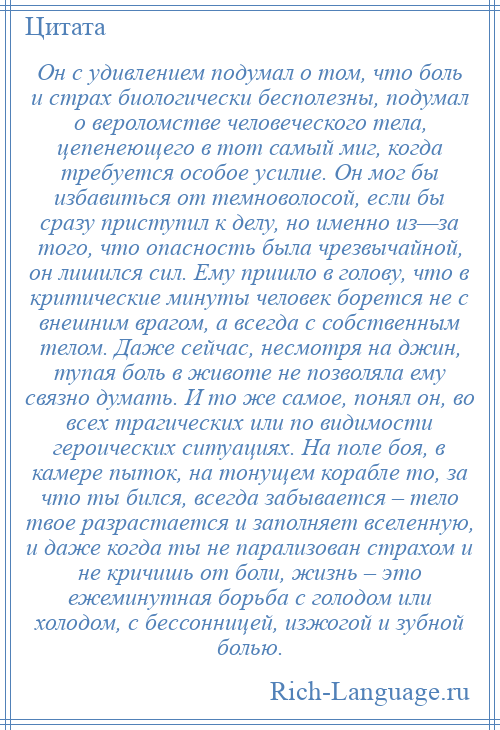 
    Он с удивлением подумал о том, что боль и страх биологически бесполезны, подумал о вероломстве человеческого тела, цепенеющего в тот самый миг, когда требуется особое усилие. Он мог бы избавиться от темноволосой, если бы сразу приступил к делу, но именно из—за того, что опасность была чрезвычайной, он лишился сил. Ему пришло в голову, что в критические минуты человек борется не с внешним врагом, а всегда с собственным телом. Даже сейчас, несмотря на джин, тупая боль в животе не позволяла ему связно думать. И то же самое, понял он, во всех трагических или по видимости героических ситуациях. На поле боя, в камере пыток, на тонущем корабле то, за что ты бился, всегда забывается – тело твое разрастается и заполняет вселенную, и даже когда ты не парализован страхом и не кричишь от боли, жизнь – это ежеминутная борьба с голодом или холодом, с бессонницей, изжогой и зубной болью.