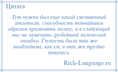
    Тут нужен был еще некий умственный атлетизм, способность тончайшим образом применять логику, а в следующий миг не замечать грубейшей логической ошибки. Глупость была так же необходима, как ум, и так же трудно давалась.