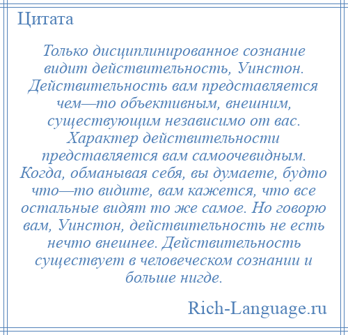 
    Только дисциплинированное сознание видит действительность, Уинстон. Действительность вам представляется чем—то объективным, внешним, существующим независимо от вас. Характер действительности представляется вам самоочевидным. Когда, обманывая себя, вы думаете, будто что—то видите, вам кажется, что все остальные видят то же самое. Но говорю вам, Уинстон, действительность не есть нечто внешнее. Действительность существует в человеческом сознании и больше нигде.