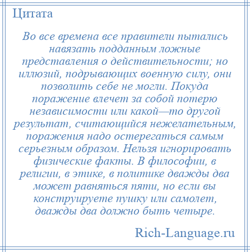 
    Во все времена все правители пытались навязать подданным ложные представления о действительности; но иллюзий, подрывающих военную силу, они позволить себе не могли. Покуда поражение влечет за собой потерю независимости или какой—то другой результат, считающийся нежелательным, поражения надо остерегаться самым серьезным образом. Нельзя игнорировать физические факты. В философии, в религии, в этике, в политике дважды два может равняться пяти, но если вы конструируете пушку или самолет, дважды два должно быть четыре.