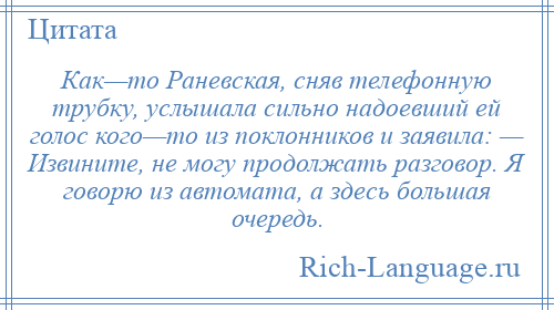 
    Как—то Раневская, сняв телефонную трубку, услышала сильно надоевший ей голос кого—то из поклонников и заявила: — Извините, не могу продолжать разговор. Я говорю из автомата, а здесь большая очередь.