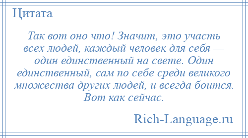 
    Так вот оно что! Значит, это участь всех людей, каждый человек для себя — один единственный на свете. Один единственный, сам по себе среди великого множества других людей, и всегда боится. Вот как сейчас.