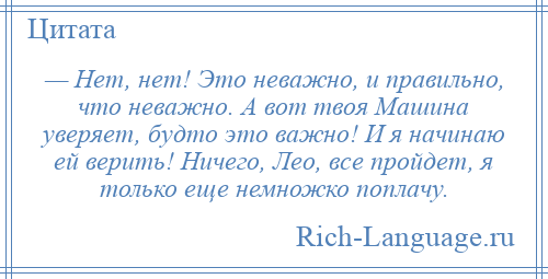 
    — Нет, нет! Это неважно, и правильно, что неважно. А вот твоя Машина уверяет, будто это важно! И я начинаю ей верить! Ничего, Лео, все пройдет, я только еще немножко поплачу.