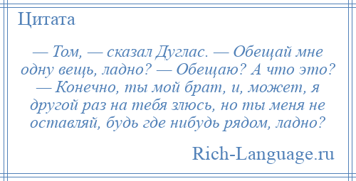 
    — Том, — сказал Дуглас. — Обещай мне одну вещь, ладно? — Обещаю? А что это? — Конечно, ты мой брат, и, может, я другой раз на тебя злюсь, но ты меня не оставляй, будь где нибудь рядом, ладно?