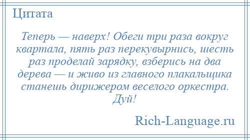 
    Теперь — наверх! Обеги три раза вокруг квартала, пять раз перекувырнись, шесть раз проделай зарядку, взберись на два дерева — и живо из главного плакальщика станешь дирижером веселого оркестра. Дуй!