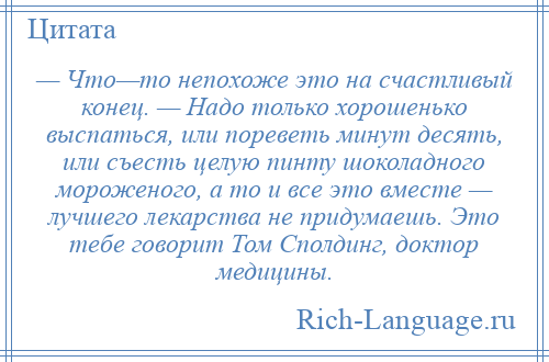 
    — Что—то непохоже это на счастливый конец. — Надо только хорошенько выспаться, или пореветь минут десять, или съесть целую пинту шоколадного мороженого, а то и все это вместе — лучшего лекарства не придумаешь. Это тебе говорит Том Сполдинг, доктор медицины.