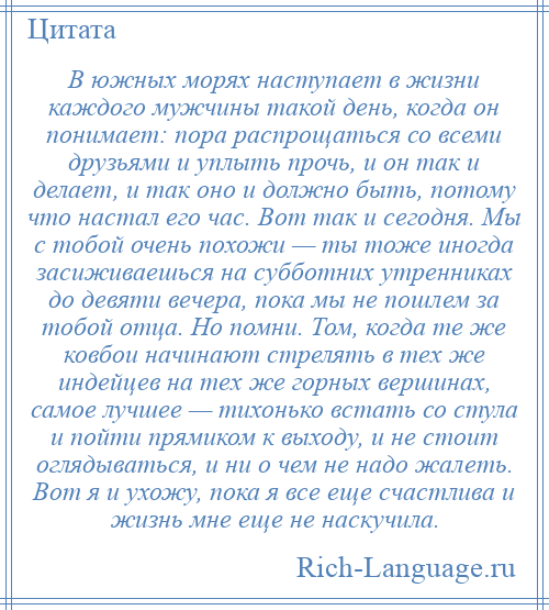 
    В южных морях наступает в жизни каждого мужчины такой день, когда он понимает: пора распрощаться со всеми друзьями и уплыть прочь, и он так и делает, и так оно и должно быть, потому что настал его час. Вот так и сегодня. Мы с тобой очень похожи — ты тоже иногда засиживаешься на субботних утренниках до девяти вечера, пока мы не пошлем за тобой отца. Но помни. Том, когда те же ковбои начинают стрелять в тех же индейцев на тех же горных вершинах, самое лучшее — тихонько встать со стула и пойти прямиком к выходу, и не стоит оглядываться, и ни о чем не надо жалеть. Вот я и ухожу, пока я все еще счастлива и жизнь мне еще не наскучила.