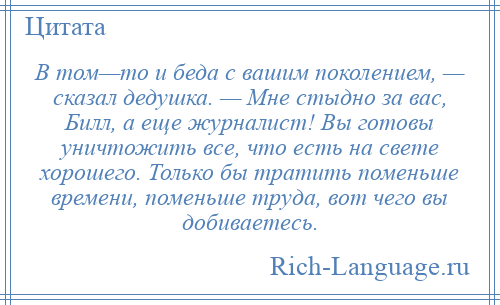 
    В том—то и беда с вашим поколением, — сказал дедушка. — Мне стыдно за вас, Билл, а еще журналист! Вы готовы уничтожить все, что есть на свете хорошего. Только бы тратить поменьше времени, поменьше труда, вот чего вы добиваетесь.