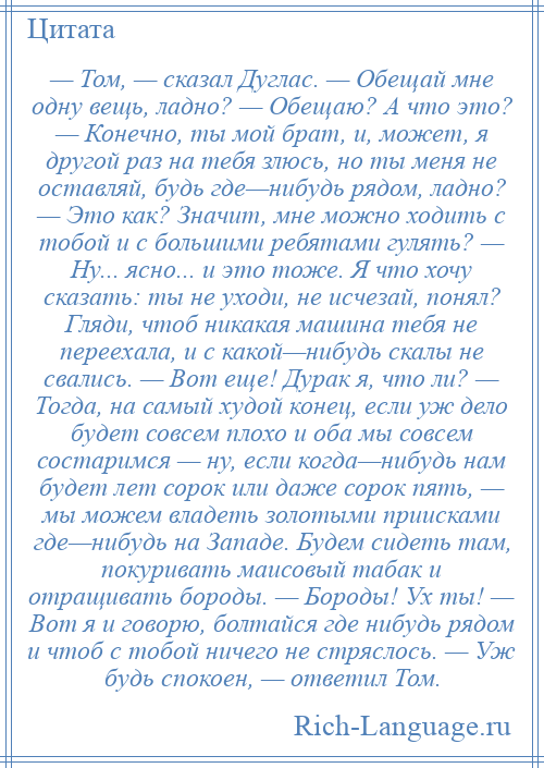 
    — Том, — сказал Дуглас. — Обещай мне одну вещь, ладно? — Обещаю? А что это? — Конечно, ты мой брат, и, может, я другой раз на тебя злюсь, но ты меня не оставляй, будь где—нибудь рядом, ладно? — Это как? Значит, мне можно ходить с тобой и с большими ребятами гулять? — Ну... ясно... и это тоже. Я что хочу сказать: ты не уходи, не исчезай, понял? Гляди, чтоб никакая машина тебя не переехала, и с какой—нибудь скалы не свались. — Вот еще! Дурак я, что ли? — Тогда, на самый худой конец, если уж дело будет совсем плохо и оба мы совсем состаримся — ну, если когда—нибудь нам будет лет сорок или даже сорок пять, — мы можем владеть золотыми приисками где—нибудь на Западе. Будем сидеть там, покуривать маисовый табак и отращивать бороды. — Бороды! Ух ты! — Вот я и говорю, болтайся где нибудь рядом и чтоб с тобой ничего не стряслось. — Уж будь спокоен, — ответил Том.