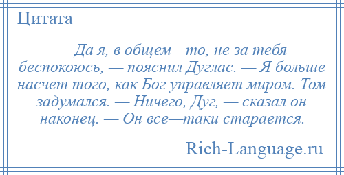 
    — Да я, в общем—то, не за тебя беспокоюсь, — пояснил Дуглас. — Я больше насчет того, как Бог управляет миром. Том задумался. — Ничего, Дуг, — сказал он наконец. — Он все—таки старается.