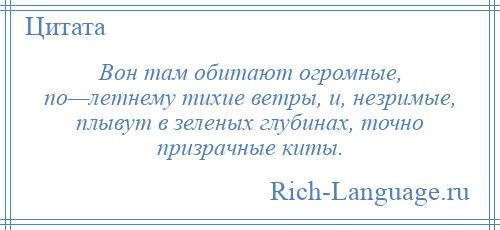 
    Вон там обитают огромные, по—летнему тихие ветры, и, незримые, плывут в зеленых глубинах, точно призрачные киты.