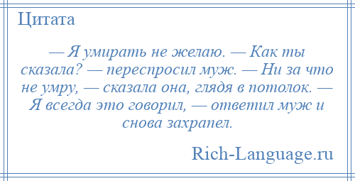 
    — Я умирать не желаю. — Как ты сказала? — переспросил муж. — Ни за что не умру, — сказала она, глядя в потолок. — Я всегда это говорил, — ответил муж и снова захрапел.