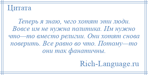 
    Теперь я знаю, чего хотят эти люди. Вовсе им не нужна политика. Им нужно что—то вместо религии. Они хотят снова поверить. Все равно во что. Потому—то они так фанатичны.